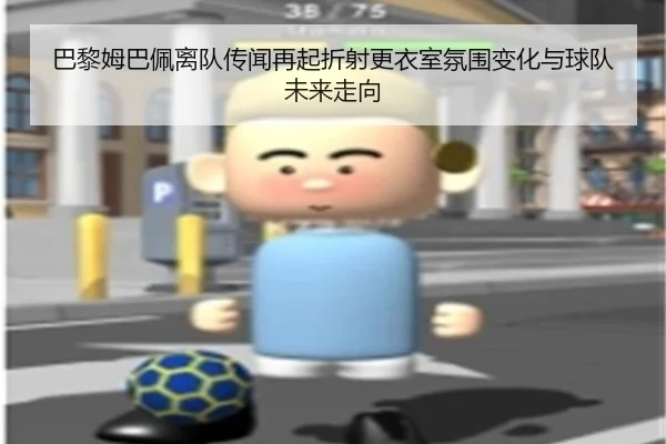 巴黎姆巴佩离队传闻再起折射更衣室氛围变化与球队未来走向
