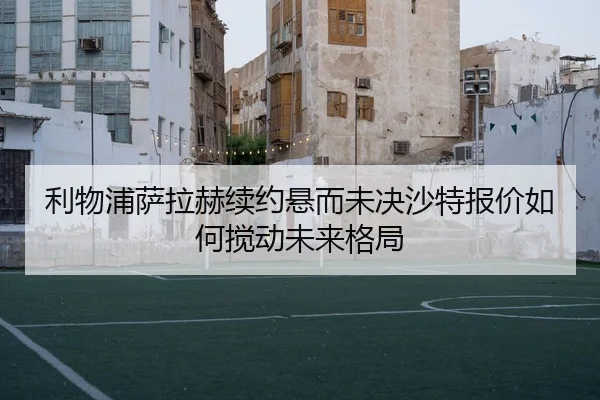 利物浦萨拉赫续约悬而未决沙特报价如何搅动未来格局