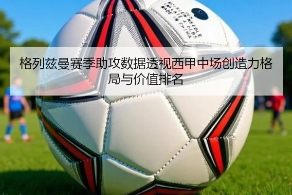 格列兹曼赛季助攻数据透视西甲中场创造力格局与价值排名