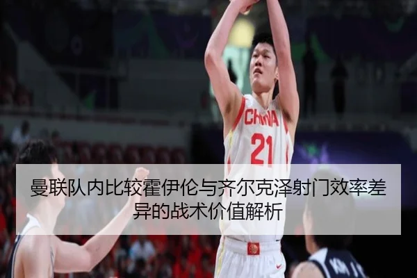 曼联队内比较霍伊伦与齐尔克泽射门效率差异的战术价值解析