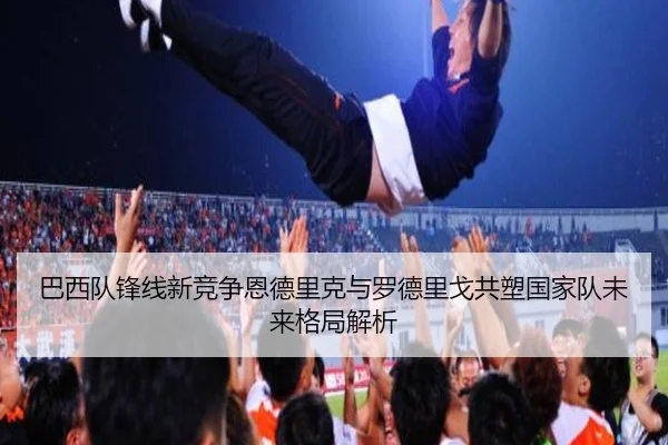 巴西队锋线新竞争恩德里克与罗德里戈共塑国家队未来格局解析