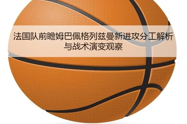 法国队前瞻姆巴佩格列兹曼新进攻分工解析与战术演变观察