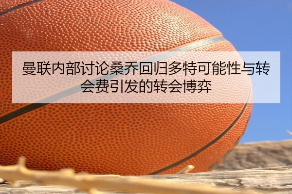 曼联内部讨论桑乔回归多特可能性与转会费引发的转会博弈