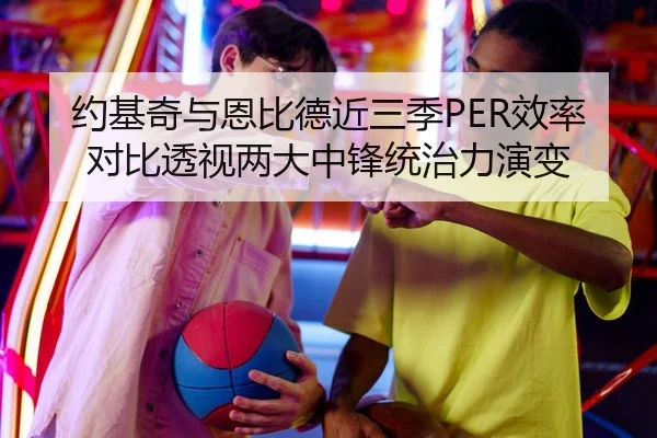 约基奇与恩比德近三季PER效率对比透视两大中锋统治力演变