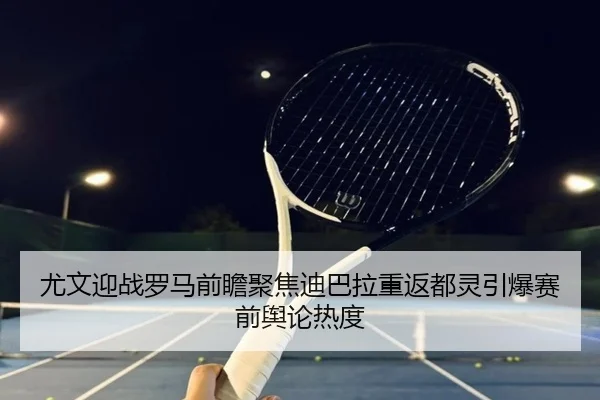 尤文迎战罗马前瞻聚焦迪巴拉重返都灵引爆赛前舆论热度