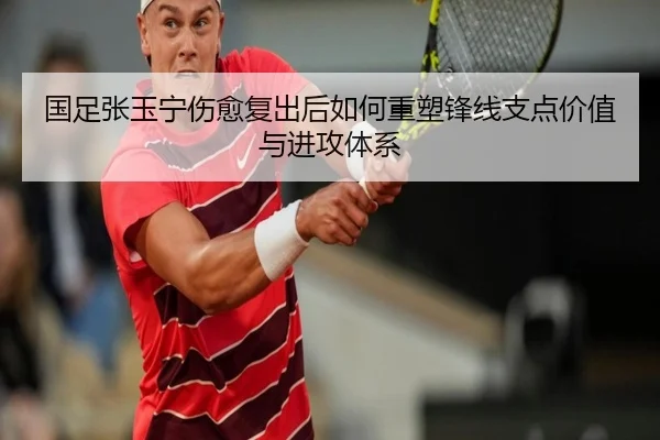 国足张玉宁伤愈复出后如何重塑锋线支点价值与进攻体系