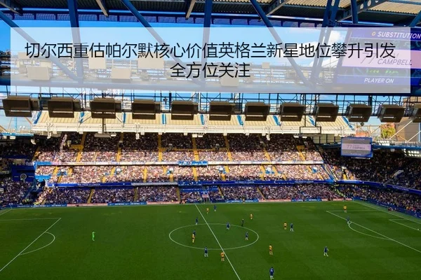 切尔西重估帕尔默核心价值英格兰新星地位攀升引发全方位关注