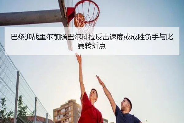 巴黎迎战里尔前瞻巴尔科拉反击速度或成胜负手与比赛转折点